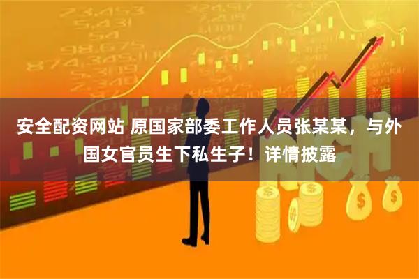 安全配资网站 原国家部委工作人员张某某，与外国女官员生下私生子！详情披露