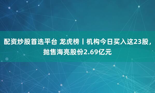 配资炒股首选平台 龙虎榜丨机构今日买入这23股，抛售海亮股份2.69亿元