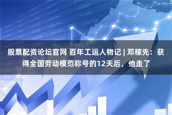 股票配资论坛官网 百年工运人物记 | 邓稼先：获得全国劳动模范称号的12天后，他走了