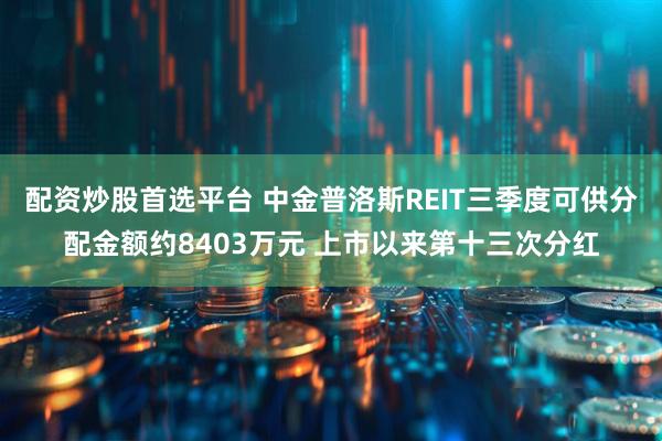 配资炒股首选平台 中金普洛斯REIT三季度可供分配金额约8403万元 上市以来第十三次分红