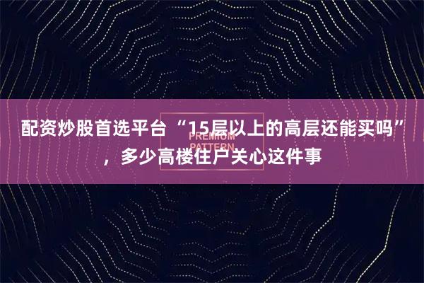 配资炒股首选平台 “15层以上的高层还能买吗”，多少高楼住户关心这件事