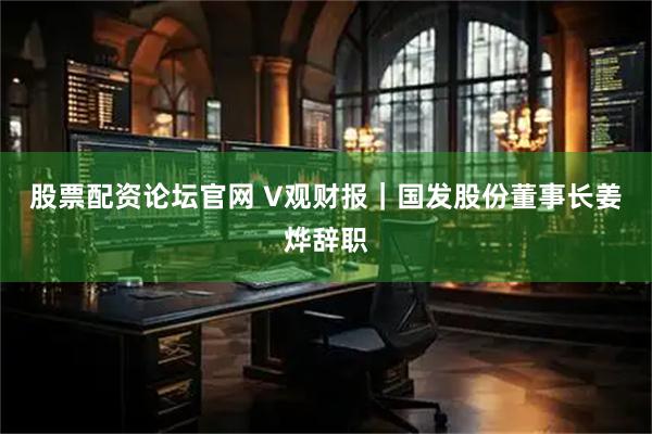 股票配资论坛官网 V观财报｜国发股份董事长姜烨辞职
