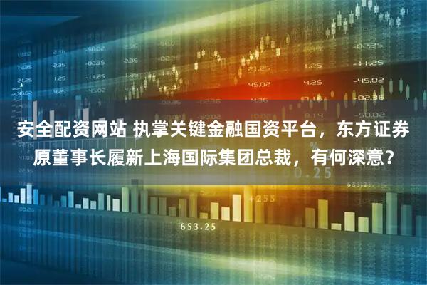 安全配资网站 执掌关键金融国资平台，东方证券原董事长履新上海国际集团总裁，有何深意？