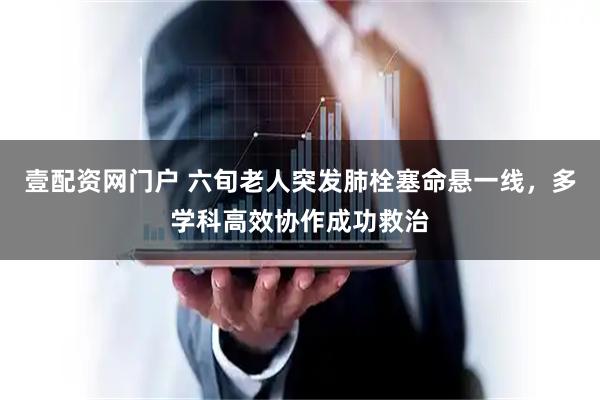 壹配资网门户 六旬老人突发肺栓塞命悬一线，多学科高效协作成功救治