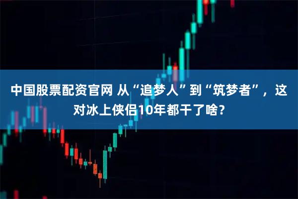 中国股票配资官网 从“追梦人”到“筑梦者”，这对冰上侠侣10年都干了啥？