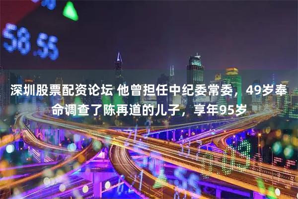 深圳股票配资论坛 他曾担任中纪委常委，49岁奉命调查了陈再道的儿子，享年95岁