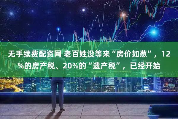 无手续费配资网 老百姓没等来“房价如葱”，12%的房产税、20%的“遗产税”，已经开始
