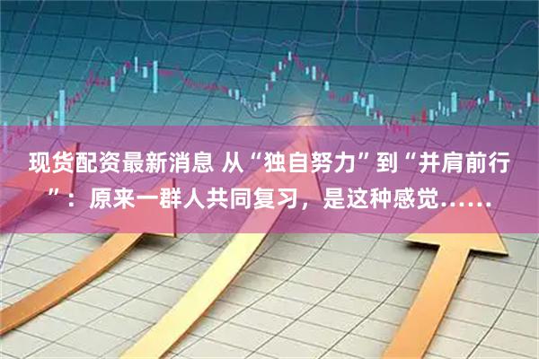 现货配资最新消息 从“独自努力”到“并肩前行”：原来一群人共同复习，是这种感觉……