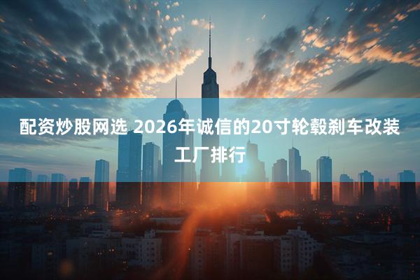 配资炒股网选 2026年诚信的20寸轮毂刹车改装工厂排行
