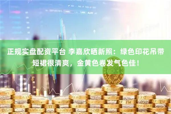 正规实盘配资平台 李嘉欣晒新照：绿色印花吊带短裙很清爽，金黄色卷发气色佳！