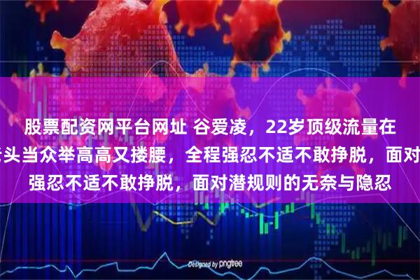 股票配资网平台网址 谷爱凌，22岁顶级流量在米兰时装周被72岁老头当众举高高又搂腰，全程强忍不适不敢挣脱，面对潜规则的无奈与隐忍