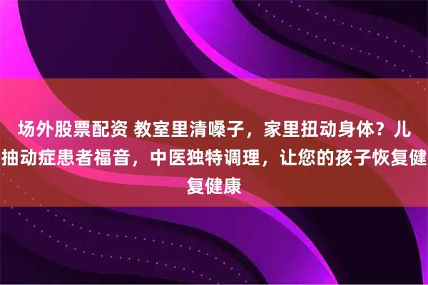 场外股票配资 教室里清嗓子，家里扭动身体？儿童抽动症患者福音，中医独特调理，让您的孩子恢复健康