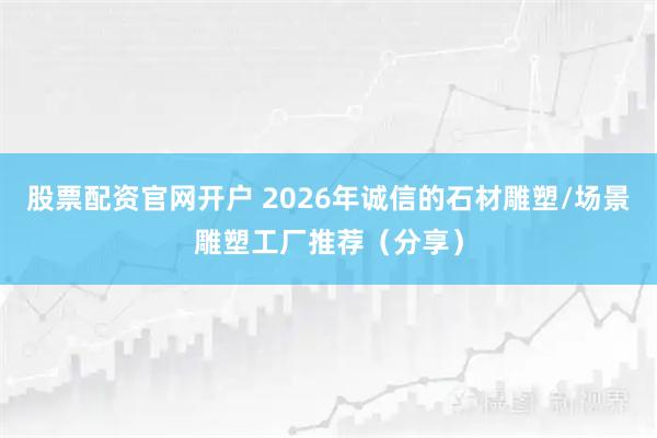 股票配资官网开户 2026年诚信的石材雕塑/场景雕塑工厂推荐（分享）