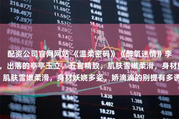 配资公司官网网站 《温柔密码》《醉氧迷情》李茹张辰 李茹今年18岁，出落的亭亭玉立，五官精致，肌肤雪嫩柔滑，身材妖娆多姿，娇滴滴的别提有多诱人了。