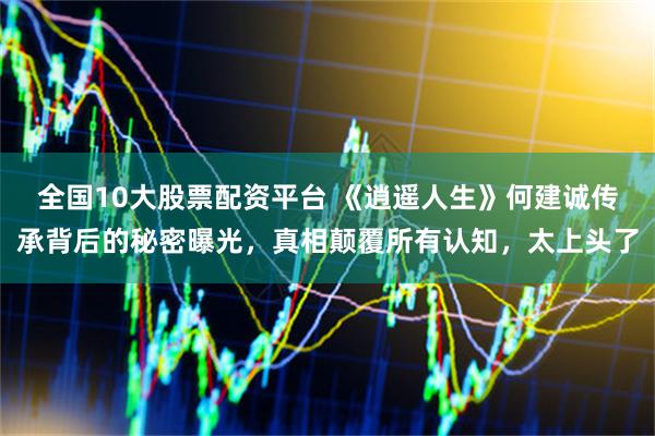 全国10大股票配资平台 《逍遥人生》何建诚传承背后的秘密曝光，真相颠覆所有认知，太上头了