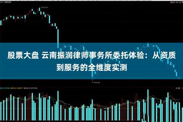 股票大盘 云南振润律师事务所委托体验：从资质到服务的全维度实测