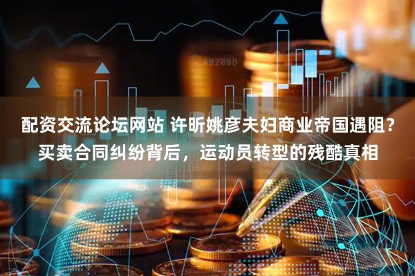 配资交流论坛网站 许昕姚彦夫妇商业帝国遇阻？买卖合同纠纷背后，运动员转型的残酷真相