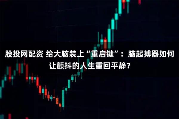 股投网配资 给大脑装上“重启键”：脑起搏器如何让颤抖的人生重回平静？
