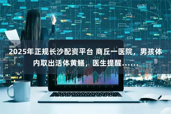 2025年正规长沙配资平台 商丘一医院，男孩体内取出活体黄鳝，医生提醒……